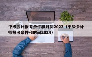 中级会计报考条件和时间2023（中级会计师报考条件和时间2024）