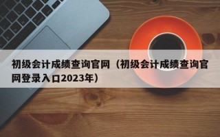 初级会计成绩查询官网（初级会计成绩查询官网登录入口2023年）