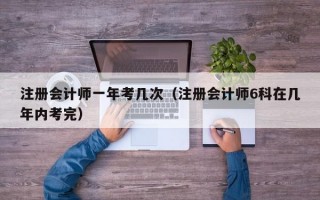 注册会计师一年考几次（注册会计师6科在几年内考完）