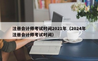 注册会计师考试时间2021年（2024年注册会计师考试时间）