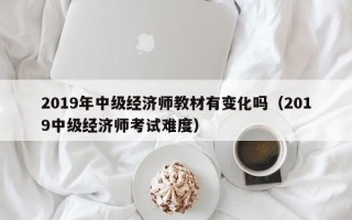 2019年中级经济师教材有变化吗（2019中级经济师考试难度）