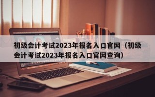 初级会计考试2023年报名入口官网（初级会计考试2023年报名入口官网查询）