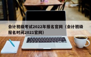 会计初级考试2022年报名官网（会计初级报名时间2021官网）