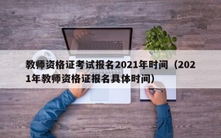 教师资格证考试报名2021年时间（2021年教师资格证报名具体时间）