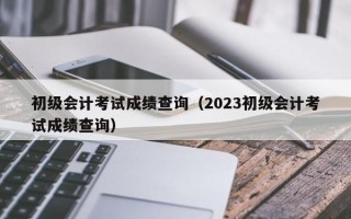 初级会计考试成绩查询（2023初级会计考试成绩查询）