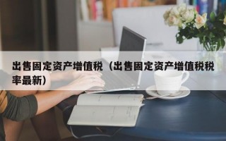 出售固定资产增值税（出售固定资产增值税税率最新）