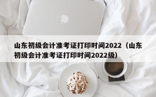 山东初级会计准考证打印时间2022（山东初级会计准考证打印时间2022级）