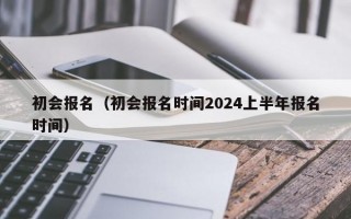 初会报名（初会报名时间2024上半年报名时间）