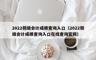 2022初级会计成绩查询入口（2022初级会计成绩查询入口在线查询官网）