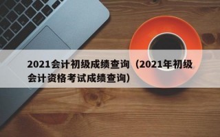 2021会计初级成绩查询（2021年初级会计资格考试成绩查询）