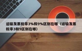 运输发票税率3%和9%区别在哪（运输发票税率3和9区别在哪）