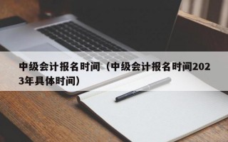 中级会计报名时间（中级会计报名时间2023年具体时间）