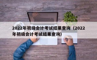 2022年初级会计考试结果查询（2022年初级会计考试结果查询）