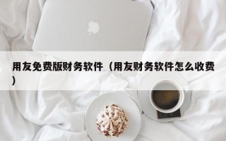 用友免费版财务软件（用友财务软件怎么收费）