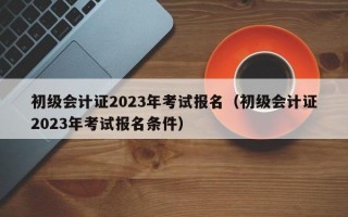 初级会计证2023年考试报名（初级会计证2023年考试报名条件）