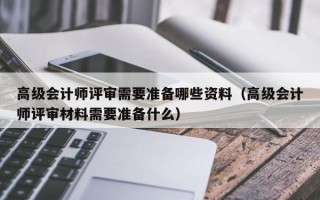 高级会计师评审需要准备哪些资料（高级会计师评审材料需要准备什么）