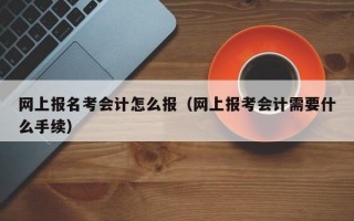 网上报名考会计怎么报（网上报考会计需要什么手续）