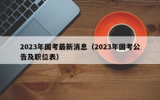 2023年国考最新消息（2023年国考公告及职位表）