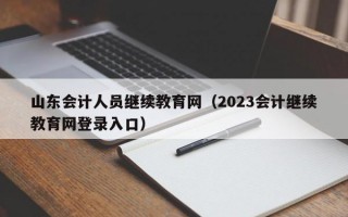 山东会计人员继续教育网（2023会计继续教育网登录入口）