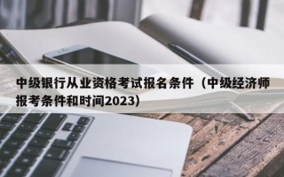 中级银行从业资格考试报名条件（中级经济师报考条件和时间2023）