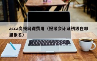 acca高顿网课费用（报考会计证初级在哪里报名）