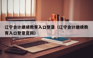 辽宁会计继续教育入口登录（辽宁会计继续教育入口登录官网）