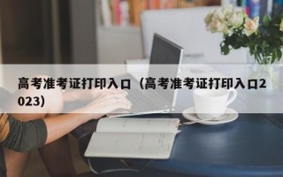 高考准考证打印入口（高考准考证打印入口2023）