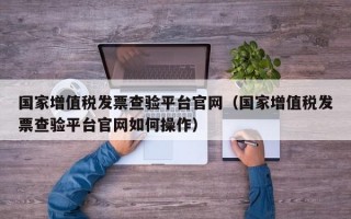 国家增值税发票查验平台官网（国家增值税发票查验平台官网如何操作）