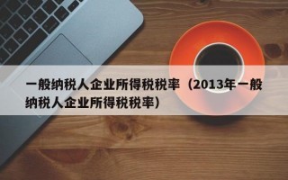 一般纳税人企业所得税税率（2013年一般纳税人企业所得税税率）