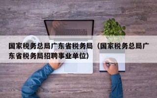 国家税务总局广东省税务局（国家税务总局广东省税务局招聘事业单位）