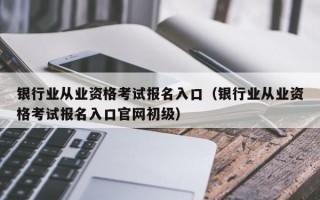 银行业从业资格考试报名入口（银行业从业资格考试报名入口官网初级）