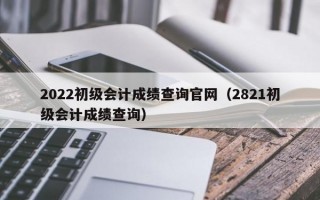 2022初级会计成绩查询官网（2821初级会计成绩查询）