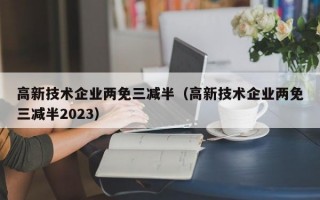 高新技术企业两免三减半（高新技术企业两免三减半2023）