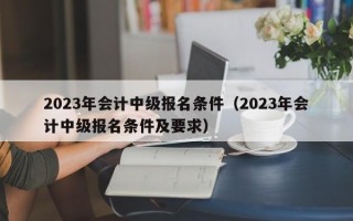 2023年会计中级报名条件（2023年会计中级报名条件及要求）