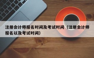 注册会计师报名时间及考试时间（注册会计师报名以及考试时间）