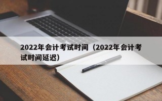 2022年会计考试时间（2022年会计考试时间延迟）