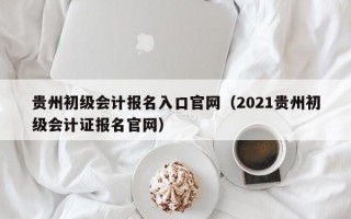 贵州初级会计报名入口官网（2021贵州初级会计证报名官网）