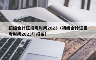 初级会计证报考时间2023（初级会计证报考时间2023年报名）