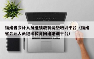 福建省会计人员继续教育网络培训平台（福建省会计人员继续教育网络培训平台）