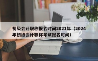 初级会计职称报名时间2021年（2024年初级会计职称考试报名时间）