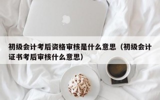 初级会计考后资格审核是什么意思（初级会计证书考后审核什么意思）