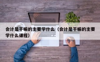 会计是干嘛的主要学什么（会计是干嘛的主要学什么课程）