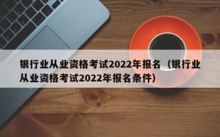 银行业从业资格考试2022年报名（银行业从业资格考试2022年报名条件）