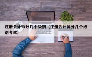 注册会计师分几个级别（注册会计师分几个级别考试）