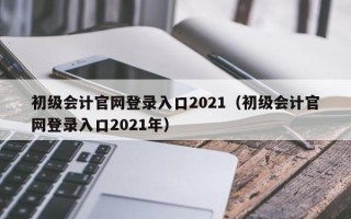 初级会计官网登录入口2021（初级会计官网登录入口2021年）