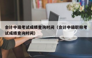 会计中级考试成绩查询时间（会计中级职称考试成绩查询时间）