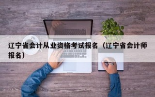 辽宁省会计从业资格考试报名（辽宁省会计师报名）