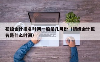 初级会计报名时间一般是几月份（初级会计报名是什么时间）