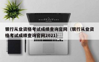 银行从业资格考试成绩查询官网（银行从业资格考试成绩查询官网2021）