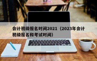 会计初级报名时间2021（2023年会计初级报名和考试时间）